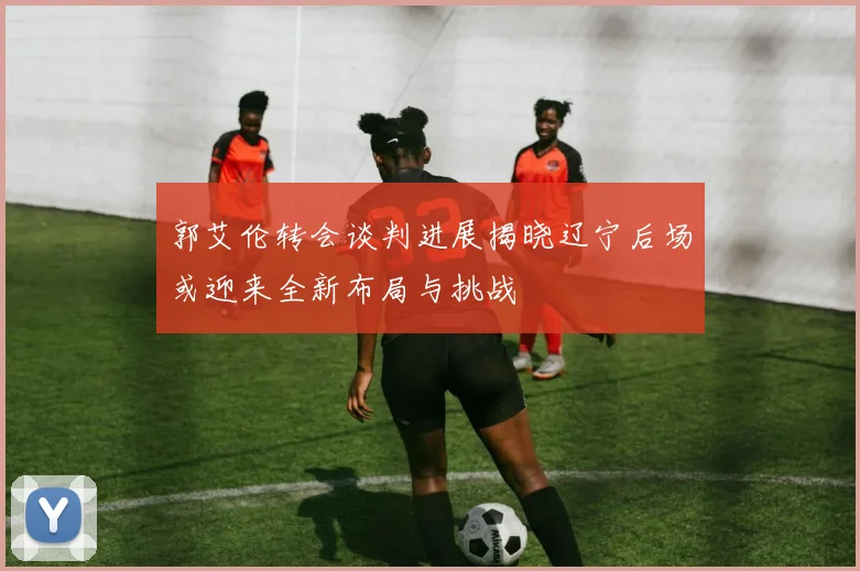 郭艾伦转会谈判进展揭晓辽宁后场或迎来全新布局与挑战